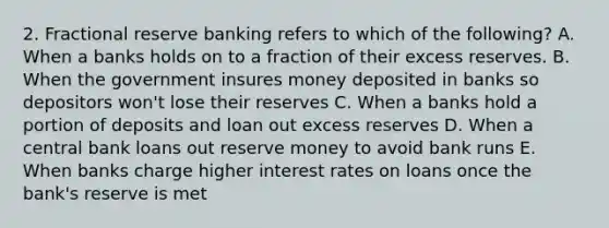 2. Fractional reserve banking refers to which of the following? A. When a banks holds on to a fraction of their excess reserves. B. When the government insures money deposited in banks so depositors won't lose their reserves C. When a banks hold a portion of deposits and loan out excess reserves D. When a central bank loans out reserve money to avoid bank runs E. When banks charge higher interest rates on loans once the bank's reserve is met