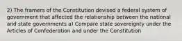 2) The framers of the Constitution devised a federal system of government that affected the relationship between the national and state governments a) Compare state sovereignty under the Articles of Confederation and under the Constitution