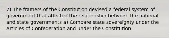 2) The framers of the Constitution devised a federal system of government that affected the relationship between the national and state governments a) Compare state sovereignty under the Articles of Confederation and under the Constitution