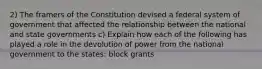 2) The framers of the Constitution devised a federal system of government that affected the relationship between the national and state governments c) Explain how each of the following has played a role in the devolution of power from the national government to the states: block grants