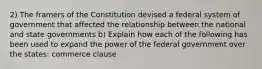 2) The framers of the Constitution devised a federal system of government that affected the relationship between the national and state governments b) Explain how each of the following has been used to expand the power of the federal government over the states: commerce clause