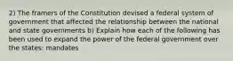 2) The framers of the Constitution devised a federal system of government that affected the relationship between the national and state governments b) Explain how each of the following has been used to expand the power of the federal government over the states: mandates