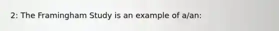 2: The Framingham Study is an example of a/an: