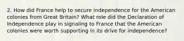 2. How did France help to secure independence for the American colonies from Great Britain? What role did the Declaration of Independence play in signaling to France that the American colonies were worth supporting in its drive for independence?