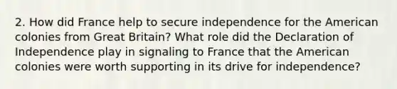 2. How did France help to secure independence for the American colonies from Great Britain? What role did the Declaration of Independence play in signaling to France that the American colonies were worth supporting in its drive for independence?