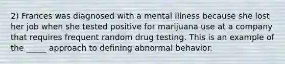 2) Frances was diagnosed with a mental illness because she lost her job when she tested positive for marijuana use at a company that requires frequent random drug testing. This is an example of the _____ approach to defining abnormal behavior.