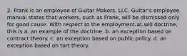 2. Frank is an employee of Guitar Makers, LLC. Guitar's employee manual states that workers, such as Frank, will be dismissed only for good cause. With respect to the employment-at-will doctrine, this is​ a. ​an example of the doctrine. b. ​an exception based on contract theory. c. ​an exception based on public policy. d. ​an exception based on tort theory.