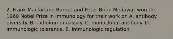 2. Frank Macfarlane Burnet and Peter Brian Medawar won the 1960 Nobel Prize in immunology for their work on A. antibody diversity. B. radioimmunoassay. C. monoclonal antibody. D. immunologic tolerance. E. immunologic regulation.