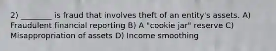 2) ________ is fraud that involves theft of an entity's assets. A) Fraudulent financial reporting B) A "cookie jar" reserve C) Misappropriation of assets D) Income smoothing