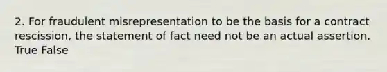 2. For fraudulent misrepresentation to be the basis for a contract rescission, the statement of fact need not be an actual assertion. True False