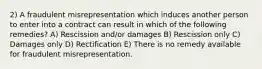 2) A fraudulent misrepresentation which induces another person to enter into a contract can result in which of the following remedies? A) Rescission and/or damages B) Rescission only C) Damages only D) Rectification E) There is no remedy available for fraudulent misrepresentation.