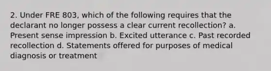 2. Under FRE 803, which of the following requires that the declarant no longer possess a clear current recollection? a. Present sense impression b. Excited utterance c. Past recorded recollection d. Statements offered for purposes of medical diagnosis or treatment