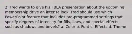 2. Fred wants to give his FBLA presentation about the upcoming membership drive an intense look. Fred should use which PowerPoint feature that includes pre-programmed settings that specify degrees of intensity for fills, lines, and special effects such as shadows and bevels? a. Color b. Font c. Effects d. Theme