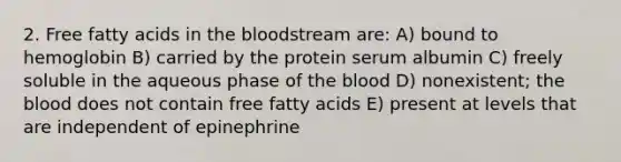 2. Free fatty acids in the bloodstream are: A) bound to hemoglobin B) carried by the protein serum albumin C) freely soluble in the aqueous phase of the blood D) nonexistent; the blood does not contain free fatty acids E) present at levels that are independent of epinephrine