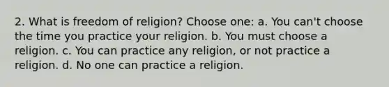 2. What is freedom of religion? Choose one: a. You can't choose the time you practice your religion. b. You must choose a religion. c. You can practice any religion, or not practice a religion. d. No one can practice a religion.