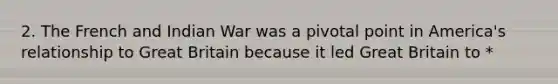 2. The French and Indian War was a pivotal point in America's relationship to Great Britain because it led Great Britain to *