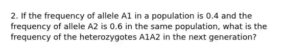 2. If the frequency of allele A1 in a population is 0.4 and the frequency of allele A2 is 0.6 in the same population, what is the frequency of the heterozygotes A1A2 in the next generation?