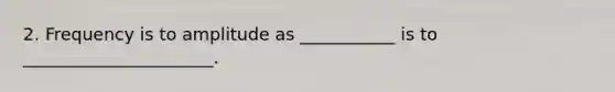 2. Frequency is to amplitude as ___________ is to ______________________.