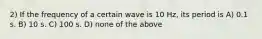 2) If the frequency of a certain wave is 10 Hz, its period is A) 0.1 s. B) 10 s. C) 100 s. D) none of the above