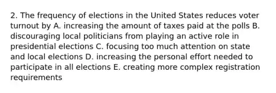 2. The frequency of elections in the United States reduces voter turnout by A. increasing the amount of taxes paid at the polls B. discouraging local politicians from playing an active role in presidential elections C. focusing too much attention on state and local elections D. increasing the personal effort needed to participate in all elections E. creating more complex registration requirements