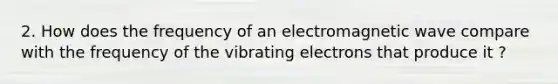 2. How does the frequency of an electromagnetic wave compare with the frequency of the vibrating electrons that produce it ?