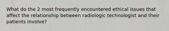 What do the 2 most frequently encountered ethical issues that affect the relationship between radiologic technologist and their patients involve?