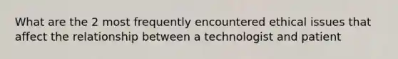 What are the 2 most frequently encountered ethical issues that affect the relationship between a technologist and patient