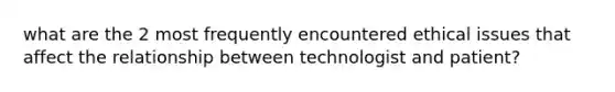 what are the 2 most frequently encountered ethical issues that affect the relationship between technologist and patient?