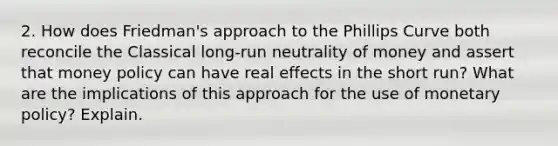 2. How does Friedman's approach to the Phillips Curve both reconcile the Classical long-run neutrality of money and assert that money policy can have real effects in the short run? What are the implications of this approach for the use of monetary policy? Explain.