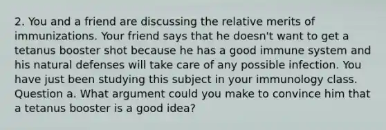 2. You and a friend are discussing the relative merits of immunizations. Your friend says that he doesn't want to get a tetanus booster shot because he has a good immune system and his natural defenses will take care of any possible infection. You have just been studying this subject in your immunology class. Question a. What argument could you make to convince him that a tetanus booster is a good idea?