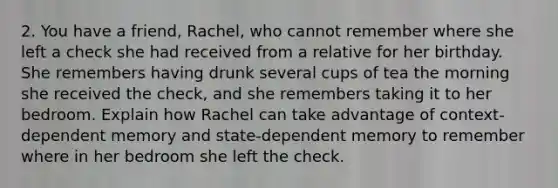 2. You have a friend, Rachel, who cannot remember where she left a check she had received from a relative for her birthday. She remembers having drunk several cups of tea the morning she received the check, and she remembers taking it to her bedroom. Explain how Rachel can take advantage of context-dependent memory and state-dependent memory to remember where in her bedroom she left the check.