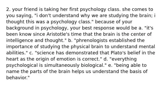 2. your friend is taking her first psychology class. she comes to you saying, "i don't understand why we are studying the brain; i thought this was a psychology class." because of your background in psychology, your best response would be a. "it's been know since Aristotle's time that the brain is the center of intelligence and thought." b. "phrenologists established the importance of studying the physical brain to understand mental abilities." c. "science has demonstrated that Plato's belief in the heart as the origin of emotion is correct." d. "everything psychological is simultaneously biological." e. "being able to name the parts of the brain helps us understand the basis of behavior."