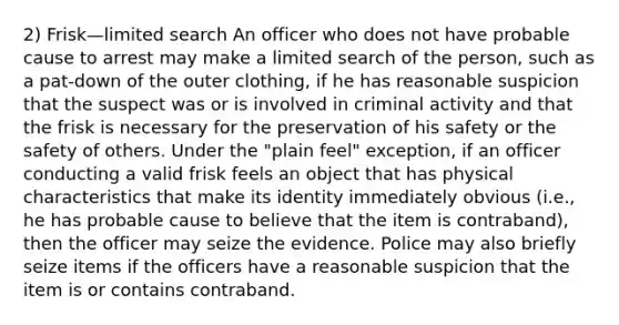 2) Frisk—limited search An officer who does not have probable cause to arrest may make a limited search of the person, such as a pat-down of the outer clothing, if he has reasonable suspicion that the suspect was or is involved in criminal activity and that the frisk is necessary for the preservation of his safety or the safety of others. Under the "plain feel" exception, if an officer conducting a valid frisk feels an object that has physical characteristics that make its identity immediately obvious (i.e., he has probable cause to believe that the item is contraband), then the officer may seize the evidence. Police may also briefly seize items if the officers have a reasonable suspicion that the item is or contains contraband.