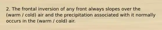 2. The frontal inversion of any front always slopes over the (warm / cold) air and the precipitation associated with it normally occurs in the (warm / cold) air.