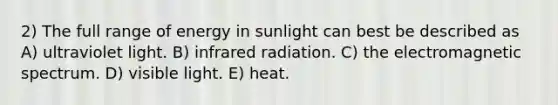 2) The full range of energy in sunlight can best be described as A) ultraviolet light. B) infrared radiation. C) the electromagnetic spectrum. D) visible light. E) heat.