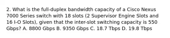 2. What is the full-duplex bandwidth capacity of a Cisco Nexus 7000 Series switch with 18 slots (2 Supervisor Engine Slots and 16 I-O Slots), given that the inter-slot switching capacity is 550 Gbps? A. 8800 Gbps B. 9350 Gbps C. 18.7 Tbps D. 19.8 Tbps