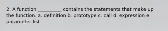 2. A function __________ contains the statements that make up the function. a. definition b. prototype c. call d. expression e. parameter list