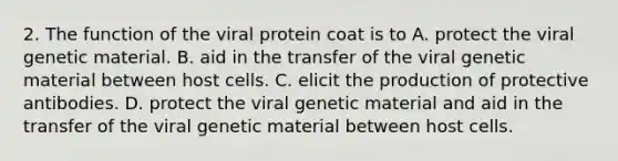 2. The function of the viral protein coat is to A. protect the viral genetic material. B. aid in the transfer of the viral genetic material between host cells. C. elicit the production of protective antibodies. D. protect the viral genetic material and aid in the transfer of the viral genetic material between host cells.