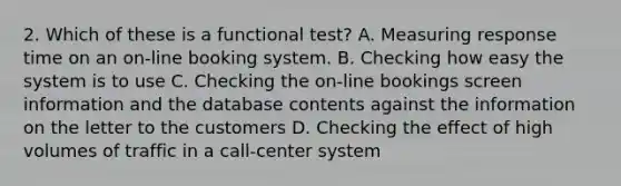 2. Which of these is a functional test? A. Measuring response time on an on-line booking system. B. Checking how easy the system is to use C. Checking the on-line bookings screen information and the database contents against the information on the letter to the customers D. Checking the effect of high volumes of traffic in a call-center system