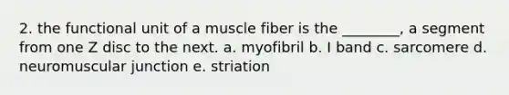 2. the functional unit of a muscle fiber is the ________, a segment from one Z disc to the next. a. myofibril b. I band c. sarcomere d. neuromuscular junction e. striation