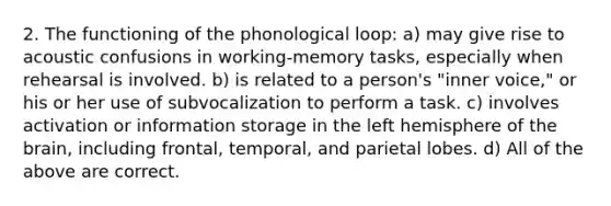 2. The functioning of the phonological loop: a) may give rise to acoustic confusions in working-memory tasks, especially when rehearsal is involved. b) is related to a person's "inner voice," or his or her use of subvocalization to perform a task. c) involves activation or information storage in the left hemisphere of the brain, including frontal, temporal, and parietal lobes. d) All of the above are correct.