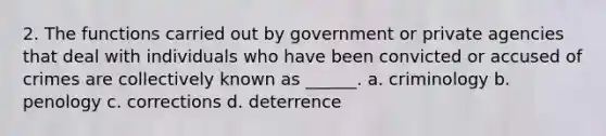 2. The functions carried out by government or private agencies that deal with individuals who have been convicted or accused of crimes are collectively known as ______. a. criminology b. penology c. corrections d. deterrence