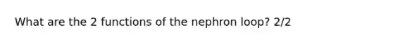 What are the 2 functions of the nephron loop? 2/2