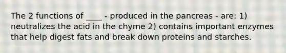 The 2 functions of ____ - produced in <a href='https://www.questionai.com/knowledge/kITHRba4Cd-the-pancreas' class='anchor-knowledge'>the pancreas</a> - are: 1) neutralizes the acid in the chyme 2) contains important enzymes that help digest fats and break down proteins and starches.