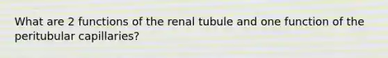 What are 2 functions of the renal tubule and one function of the peritubular capillaries?