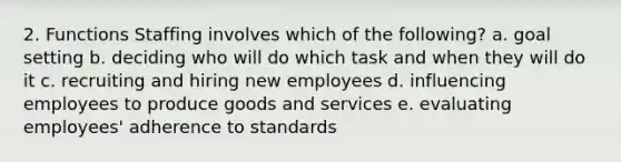 2. Functions Staffing involves which of the following? a. goal setting b. deciding who will do which task and when they will do it c. recruiting and hiring new employees d. influencing employees to produce goods and services e. evaluating employees' adherence to standards