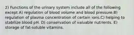 2) Functions of the urinary system include all of the following except A) regulation of blood volume and blood pressure.B) regulation of plasma concentration of certain ions.C) helping to stabilize blood pH. D) conservation of valuable nutrients. E) storage of fat-soluble vitamins.