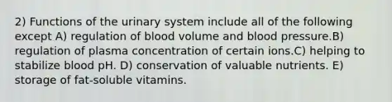 2) Functions of the urinary system include all of the following except A) regulation of blood volume and blood pressure.B) regulation of plasma concentration of certain ions.C) helping to stabilize blood pH. D) conservation of valuable nutrients. E) storage of fat-soluble vitamins.