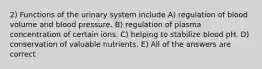 2) Functions of the urinary system include A) regulation of blood volume and blood pressure. B) regulation of plasma concentration of certain ions. C) helping to stabilize blood pH. D) conservation of valuable nutrients. E) All of the answers are correct