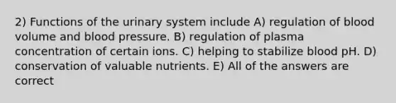 2) Functions of the urinary system include A) regulation of blood volume and blood pressure. B) regulation of plasma concentration of certain ions. C) helping to stabilize blood pH. D) conservation of valuable nutrients. E) All of the answers are correct